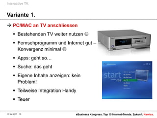 Interactive TV.


Variante 1.
 PC/MAC an TV anschliessen
        Bestehenden TV weiter nutzen 
        Fernsehprogramm und Internet gut –
         Konvergenz minimal 
        Apps: geht so…
        Suche: das geht
        Eigene Inhalte anzeigen: kein
         Problem!
        Teilweise Integration Handy
        Teuer

10. Mai 2011   79                  eBusiness Kongress. Top 10 Internet-Trends. Zukunft. Namics.
 