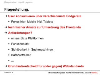 Responsive / Liquid Layouts.


Fragestellung.
 User konsumieren über verschiedenste Endgeräte
        Fokus hier: Mobile inkl. Tablets
 technischer Ansatz zur Umsetzung des Frontends
 Anforderungen?
        unterstützte Plattformen
        Funktionalität
        Sichtbarkeit in Suchmaschinen
        Barrierefreiheit
        ...
 Grundsatzentscheid für (oder gegen) Webstandards
10. Mai 2011   8                     eBusiness Kongress. Top 10 Internet-Trends. Zukunft. Namics.
 