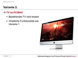 Interactive TV.


Variante 2.
 TV ist PC/MAC
        Bestehender TV wird ersetzt
        Inhaltliche Funktionalität wie
         Variante 1




10. Mai 2011   80                     eBusiness Kongress. Top 10 Internet-Trends. Zukunft. Namics.
 