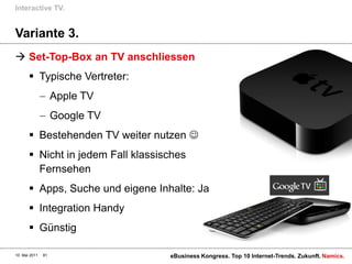 Interactive TV.


Variante 3.
 Set-Top-Box an TV anschliessen
        Typische Vertreter:
                    Apple TV
                    Google TV
        Bestehenden TV weiter nutzen 
        Nicht in jedem Fall klassisches
         Fernsehen
        Apps, Suche und eigene Inhalte: Ja
        Integration Handy
        Günstig

10. Mai 2011   81                   eBusiness Kongress. Top 10 Internet-Trends. Zukunft. Namics.
 