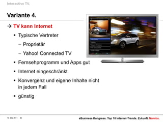 Interactive TV.


Variante 4.
 TV kann Internet
        Typische Vertreter
                    Proprietär
                    Yahoo! Connected TV
        Fernsehprogramm und Apps gut
        Internet eingeschränkt
        Konvergenz und eigene Inhalte nicht
         in jedem Fall
        günstig



10. Mai 2011   82                         eBusiness Kongress. Top 10 Internet-Trends. Zukunft. Namics.
 