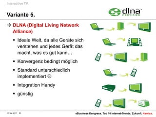 Interactive TV.


Variante 5.
 DLNA (Digital Living Network
  Alliance)
        Ideale Welt, da alle Geräte sich
         verstehen und jedes Gerät das
         macht, was es gut kann…
        Konvergenz bedingt möglich
        Standard unterschiedlich
         implementiert 
        Integration Handy
        günstig


10. Mai 2011   83                    eBusiness Kongress. Top 10 Internet-Trends. Zukunft. Namics.
 