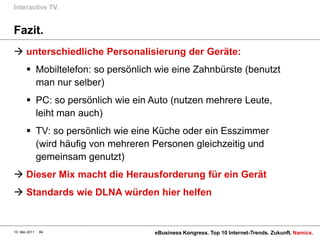 Interactive TV.


Fazit.
 unterschiedliche Personalisierung der Geräte:
        Mobiltelefon: so persönlich wie eine Zahnbürste (benutzt
         man nur selber)
        PC: so persönlich wie ein Auto (nutzen mehrere Leute,
         leiht man auch)
        TV: so persönlich wie eine Küche oder ein Esszimmer
         (wird häufig von mehreren Personen gleichzeitig und
         gemeinsam genutzt)
 Dieser Mix macht die Herausforderung für ein Gerät
 Standards wie DLNA würden hier helfen


10. Mai 2011   84                   eBusiness Kongress. Top 10 Internet-Trends. Zukunft. Namics.
 