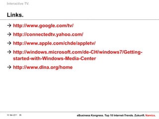 Interactive TV.


Links.
 http://www.google.com/tv/
 http://connectedtv.yahoo.com/
 http://www.apple.com/chde/appletv/
 http://windows.microsoft.com/de-CH/windows7/Getting-
  started-with-Windows-Media-Center
 http://www.dlna.org/home




10. Mai 2011   85             eBusiness Kongress. Top 10 Internet-Trends. Zukunft. Namics.
 