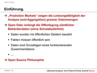 Open Data.


Einführung.
 „Prediction Markets“ zeigen die Leistungsfähigkeit der
  Analyse (und Aggregation) grosser Datenmengen
 Open Data verlangt die Offenlegung sämtlicher
  Behördendaten (ohne Schutzbedürfnis)
        Daten wurden mit öffentlichen Geldern bezahlt
        Fakten müssen öffentlich sein
        Daten sind Grundlagen eines funktionierenden
         Zusammenlebens
        ...
 Open Source Philosophie


10. Mai 2011   99                  eBusiness Kongress. Top 10 Internet-Trends. Zukunft. Namics.
 