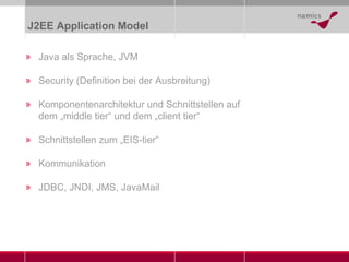 J2EE Application Model Java als Sprache, JVM Security (Definition bei der Ausbreitung) Komponentenarchitektur und Schnittstellen auf dem „middle tier“ und dem „client tier“ Schnittstellen zum „EIS-tier“ Kommunikation JDBC, JNDI, JMS, JavaMail 