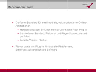 Macromedia Flash De-facto-Standard für multimediale, vektororientierte Online-Animationen  Herstellerangaben: 88% der Internet-User haben Flash-Plug-In Semi-offener Standard: Fileformat und Player-Sourcecode sind publiziert  Aktuelle Version: Flash 4 Player gratis als Plug-In für fast alle Plattformen,  Editor als kostenpflichtige Software 