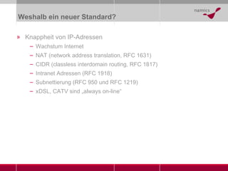 Weshalb ein neuer Standard? Knappheit von IP-Adressen Wachstum Internet NAT (network address translation, RFC 1631) CIDR (classless interdomain routing, RFC 1817) Intranet Adressen (RFC 1918) Subnettierung (RFC 950 und RFC 1219) xDSL, CATV sind „always on-line“ 