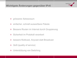 Wichtigste Änderungen gegenüber IPv6 grösserer Adressraum einfacher, schnell auswertbare Pakete Bessere Routen im Internet durch Gruppierung Sicherheit im Protokoll verankert bessere Multicast, Anycast statt Broadcast QoS (quality of service) Unterstützung von Switching 