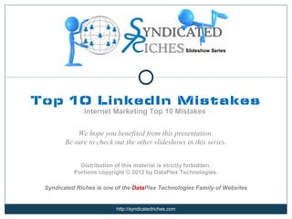 Slideshow Series




Top 10 LinkedIn Mistakes
               Internet Marketing Top 10 Mistakes


            We hope you benefited from this presentation.
        Be sure to check out the other slideshows in this series.


             Distribution of this material is strictly forbidden.
           Portions copyright © 2012 by DataPlex Technologies.

 Syndicated Riches is one of the DataPlex Technologies Family of Websites


                          http://syndicatedriches.com
 