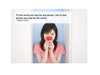 To the world you may be one person, but to one person you may be the world.   - Heather Cortez  