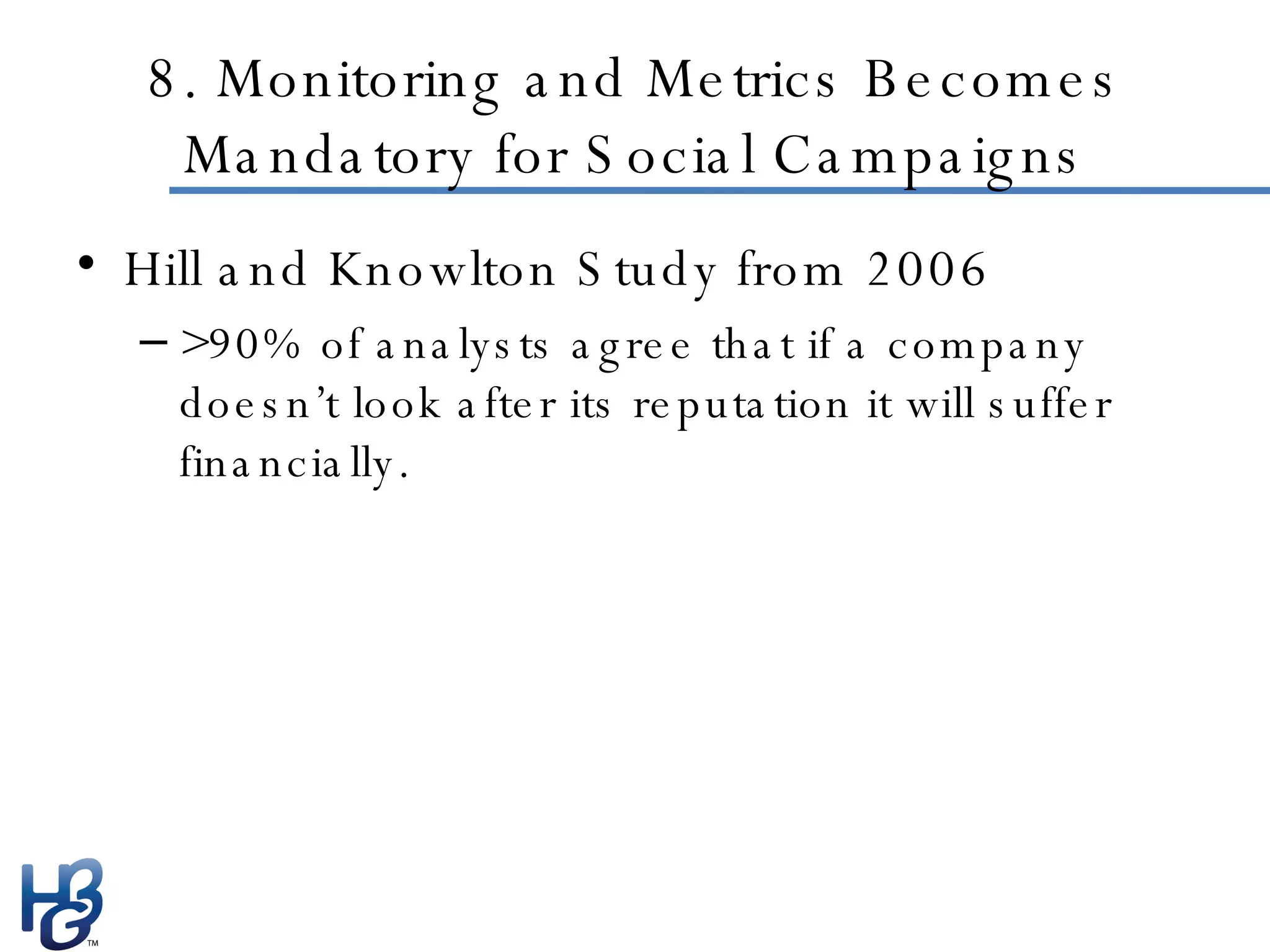 8. Monitoring and Metrics Becomes Mandatory for Social Campaigns Hill and Knowlton Study from 2006 >90% of analysts agree that if a company doesn’t look after its reputation it will suffer financially. 