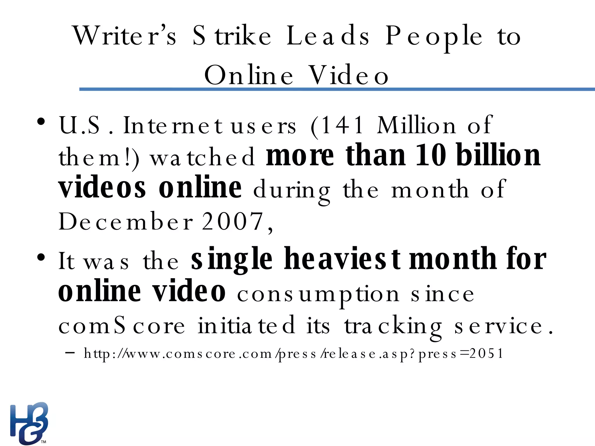Writer’s Strike Leads People to Online Video U.S. Internet users (141 Million of them!) watched  more than 10 billion videos online  during the month of December 2007, It was the  single heaviest month for online video  consumption since comScore initiated its tracking service. http://www.comscore.com/press/release.asp?press=2051 