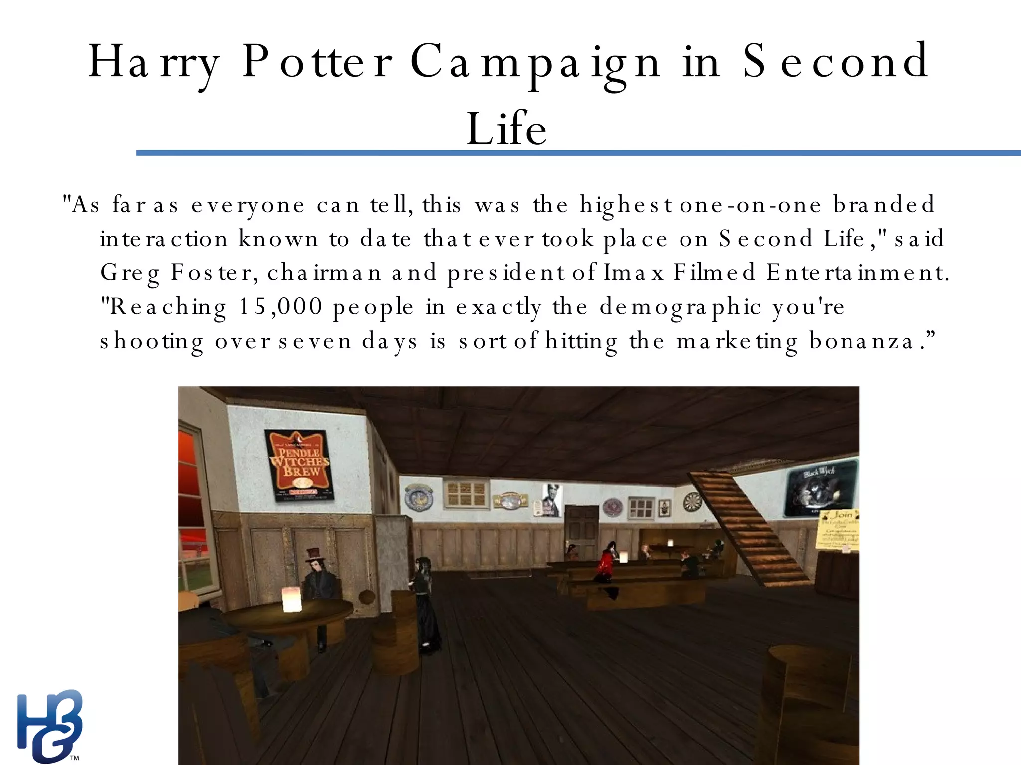 Harry Potter Campaign in Second Life "As far as everyone can tell, this was the highest one-on-one branded interaction known to date that ever took place on Second Life," said Greg Foster, chairman and president of Imax Filmed Entertainment. "Reaching 15,000 people in exactly the demographic you're shooting over seven days is sort of hitting the marketing bonanza.” 