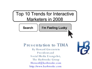 Top 10 Trends for Interactive Marketers in 2008 Presentation to TIMA By Howard Greenstein President and  Social Media Evangelist,  The Harbrooke Group [email_address] http://www.harbrooke.com   Search I’m Feeling Lucky 