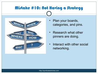 Mistake #10: Not Having a Strategy

                         • Plan your boards,
                           categories, and pins.

                         • Research what other
                           pinners are doing.

                         • Interact with other social
                           networking.




            http://syndicatedriches.com
 