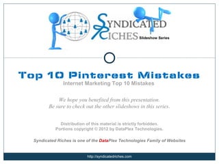Slideshow Series




Top 10 Pinterest Mistakes
                Internet Marketing Top 10 Mistakes


             We hope you benefited from this presentation.
         Be sure to check out the other slideshows in this series.


              Distribution of this material is strictly forbidden.
            Portions copyright © 2012 by DataPlex Technologies.

  Syndicated Riches is one of the DataPlex Technologies Family of Websites


                           http://syndicatedriches.com
 