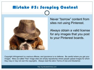 Mistake #5: Scraping Content

                                                        Never “borrow” content from
                                                        sites not using Pinterest.

                                                        Always obtain a valid license
                                                        for any images that you post
                                                        to your Pinterest boards.




Copyright Infringement is a serious offense, and ignorance is no defense. Be careful where you get your
images. Many so-called “free” image sites are simply repositories where people upload images for which
they may or may not own the copyrights. Always read the site’s Terms of Use and Disclaimer.


                                       http://syndicatedriches.com
 