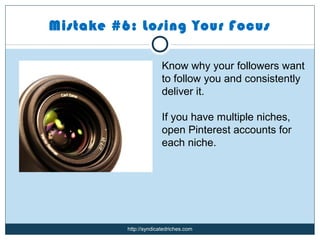 Mistake #6: Losing Your Focus

                        Know why your followers want
                        to follow you and consistently
                        deliver it.

                        If you have multiple niches,
                        open Pinterest accounts for
                        each niche.




          http://syndicatedriches.com
 