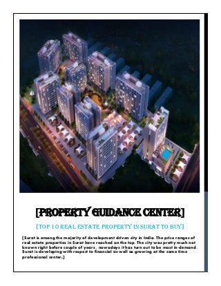 [Surat is among the majority of development driven city in India. The price ranges of
real estate properties in Surat have reached on the top. The city was pretty much not
known right before couple of years , nowadays it has turn out to be most in-demand .
Surat is developing with respect to financial as well as growing at the same time
professional center.]
[PROPERTY GUIDANCE CENTER]
[TOP 10 REAL ESTATE PROPERTY IN SURAT TO BUY]
 