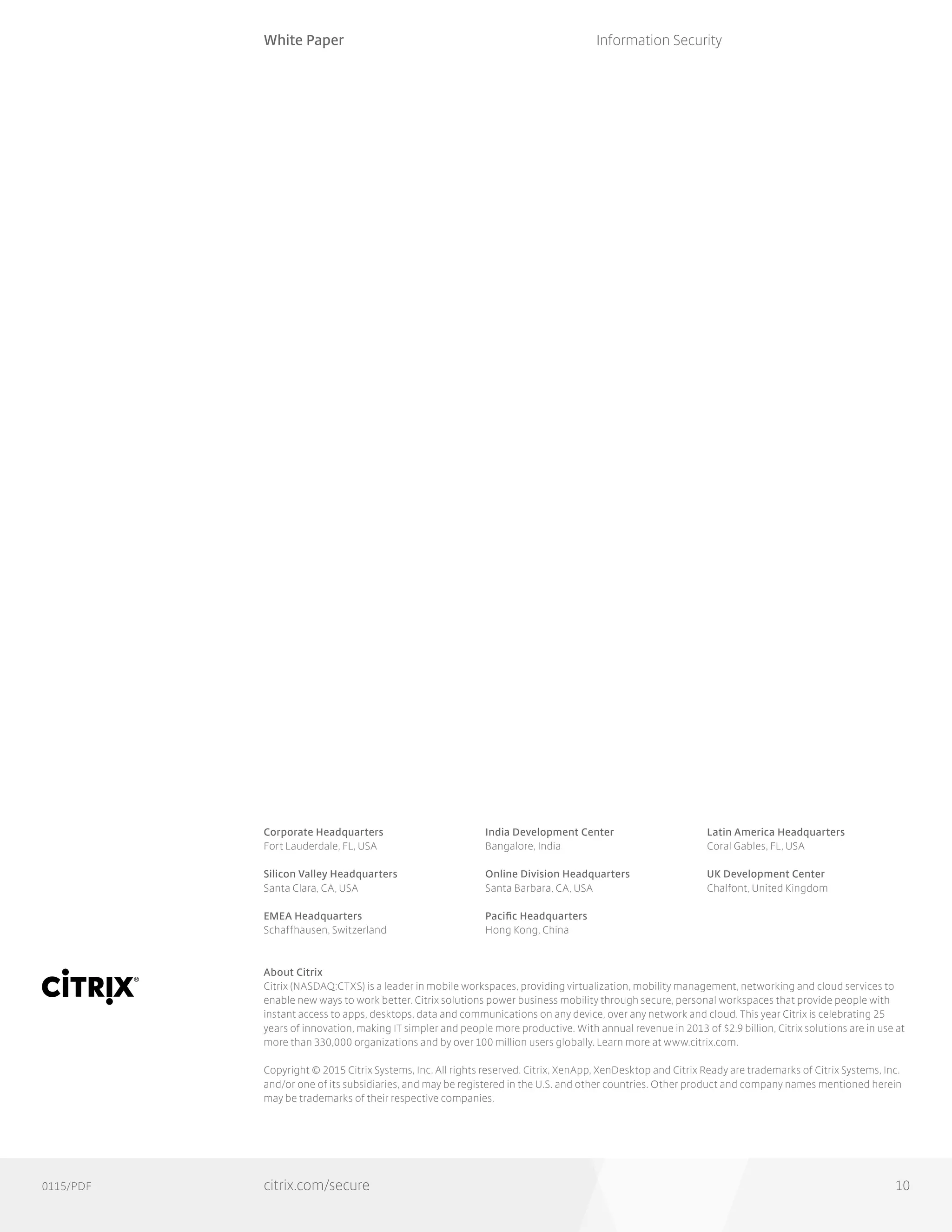 0115/PDF
Corporate Headquarters
Fort Lauderdale, FL, USA
Silicon Valley Headquarters
Santa Clara, CA, USA
EMEA Headquarters
Schaffhausen, Switzerland
India Development Center
Bangalore, India
Online Division Headquarters
Santa Barbara, CA, USA
Pacific Headquarters
Hong Kong, China
Latin America Headquarters
Coral Gables, FL, USA
UK Development Center
Chalfont, United Kingdom
About Citrix
Citrix (NASDAQ:CTXS) is a leader in mobile workspaces, providing virtualization, mobility management, networking and cloud services to
enable new ways to work better. Citrix solutions power business mobility through secure, personal workspaces that provide people with
instant access to apps, desktops, data and communications on any device, over any network and cloud. This year Citrix is celebrating 25
years of innovation, making IT simpler and people more productive. With annual revenue in 2013 of $2.9 billion, Citrix solutions are in use at
more than 330,000 organizations and by over 100 million users globally. Learn more at www.citrix.com.
Copyright © 2015 Citrix Systems, Inc. All rights reserved. Citrix, XenApp, XenDesktop and Citrix Ready are trademarks of Citrix Systems, Inc.
and/or one of its subsidiaries, and may be registered in the U.S. and other countries. Other product and company names mentioned herein
may be trademarks of their respective companies.
White Paper
citrix.com/secure
Information Security
10
 