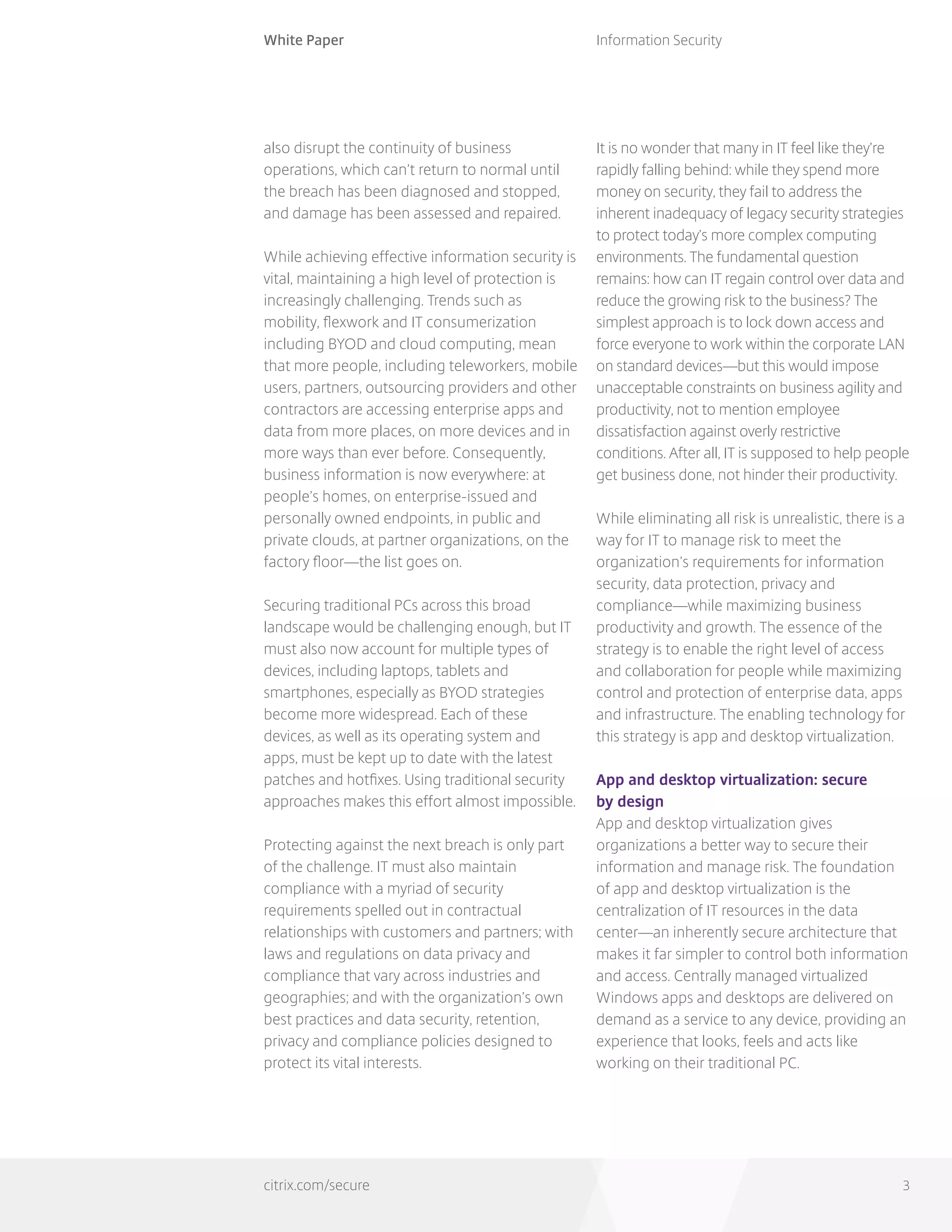 White Paper
citrix.com/secure
Information Security
3
also disrupt the continuity of business
operations, which can’t return to normal until
the breach has been diagnosed and stopped,
and damage has been assessed and repaired.
While achieving effective information security is
vital, maintaining a high level of protection is
increasingly challenging. Trends such as
mobility, flexwork and IT consumerization
including BYOD and cloud computing, mean
that more people, including teleworkers, mobile
users, partners, outsourcing providers and other
contractors are accessing enterprise apps and
data from more places, on more devices and in
more ways than ever before. Consequently,
business information is now everywhere: at
people’s homes, on enterprise-issued and
personally owned endpoints, in public and
private clouds, at partner organizations, on the
factory floor—the list goes on.
Securing traditional PCs across this broad
landscape would be challenging enough, but IT
must also now account for multiple types of
devices, including laptops, tablets and
smartphones, especially as BYOD strategies
become more widespread. Each of these
devices, as well as its operating system and
apps, must be kept up to date with the latest
patches and hotfixes. Using traditional security
approaches makes this effort almost impossible.
Protecting against the next breach is only part
of the challenge. IT must also maintain
compliance with a myriad of security
requirements spelled out in contractual
relationships with customers and partners; with
laws and regulations on data privacy and
compliance that vary across industries and
geographies; and with the organization’s own
best practices and data security, retention,
privacy and compliance policies designed to
protect its vital interests.
It is no wonder that many in IT feel like they’re
rapidly falling behind: while they spend more
money on security, they fail to address the
inherent inadequacy of legacy security strategies
to protect today’s more complex computing
environments. The fundamental question
remains: how can IT regain control over data and
reduce the growing risk to the business? The
simplest approach is to lock down access and
force everyone to work within the corporate LAN
on standard devices—but this would impose
unacceptable constraints on business agility and
productivity, not to mention employee
dissatisfaction against overly restrictive
conditions. After all, IT is supposed to help people
get business done, not hinder their productivity.
While eliminating all risk is unrealistic, there is a
way for IT to manage risk to meet the
organization’s requirements for information
security, data protection, privacy and
compliance—while maximizing business
productivity and growth. The essence of the
strategy is to enable the right level of access
and collaboration for people while maximizing
control and protection of enterprise data, apps
and infrastructure. The enabling technology for
this strategy is app and desktop virtualization.
App and desktop virtualization: secure
by design
App and desktop virtualization gives
organizations a better way to secure their
information and manage risk. The foundation
of app and desktop virtualization is the
centralization of IT resources in the data
center—an inherently secure architecture that
makes it far simpler to control both information
and access. Centrally managed virtualized
Windows apps and desktops are delivered on
demand as a service to any device, providing an
experience that looks, feels and acts like
working on their traditional PC.
 
