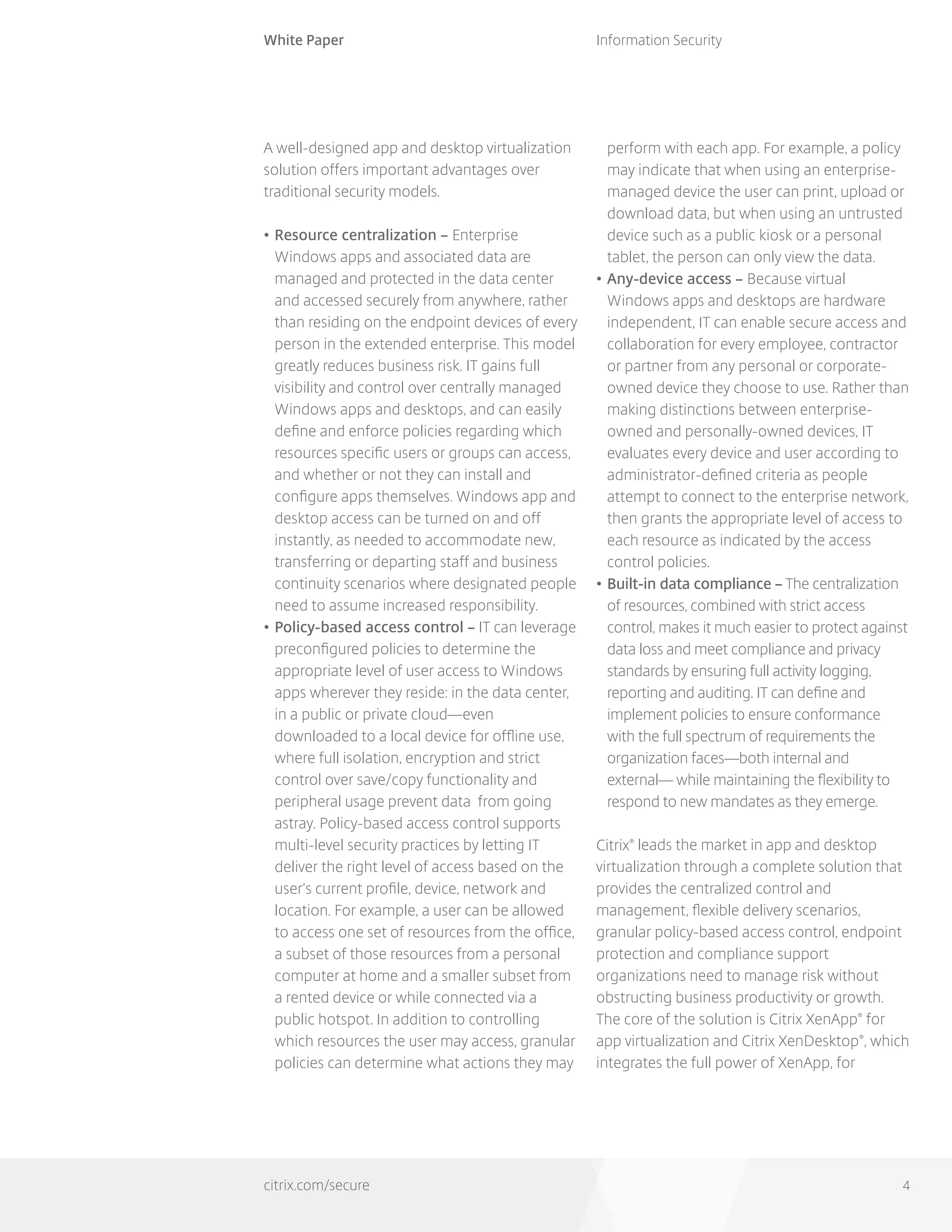 White Paper
citrix.com/secure
Information Security
4
A well-designed app and desktop virtualization
solution offers important advantages over
traditional security models.
•	Resource centralization – Enterprise
Windows apps and associated data are
managed and protected in the data center
and accessed securely from anywhere, rather
than residing on the endpoint devices of every
person in the extended enterprise. This model
greatly reduces business risk. IT gains full
visibility and control over centrally managed
Windows apps and desktops, and can easily
define and enforce policies regarding which
resources specific users or groups can access,
and whether or not they can install and
configure apps themselves. Windows app and
desktop access can be turned on and off
instantly, as needed to accommodate new,
transferring or departing staff and business
continuity scenarios where designated people
need to assume increased responsibility.
•	Policy-based access control – IT can leverage
preconfigured policies to determine the
appropriate level of user access to Windows
apps wherever they reside: in the data center,
in a public or private cloud—even
downloaded to a local device for offline use,
where full isolation, encryption and strict
control over save/copy functionality and
peripheral usage prevent data from going
astray. Policy-based access control supports
multi-level security practices by letting IT
deliver the right level of access based on the
user’s current profile, device, network and
location. For example, a user can be allowed
to access one set of resources from the office,
a subset of those resources from a personal
computer at home and a smaller subset from
a rented device or while connected via a
public hotspot. In addition to controlling
which resources the user may access, granular
policies can determine what actions they may
perform with each app. For example, a policy
may indicate that when using an enterprise-
managed device the user can print, upload or
download data, but when using an untrusted
device such as a public kiosk or a personal
tablet, the person can only view the data.
•	Any-device access – Because virtual
Windows apps and desktops are hardware
independent, IT can enable secure access and
collaboration for every employee, contractor
or partner from any personal or corporate-
owned device they choose to use. Rather than
making distinctions between enterprise-
owned and personally-owned devices, IT
evaluates every device and user according to
administrator-defined criteria as people
attempt to connect to the enterprise network,
then grants the appropriate level of access to
each resource as indicated by the access
control policies.
•	Built-in data compliance – The centralization
of resources, combined with strict access
control, makes it much easier to protect against
data loss and meet compliance and privacy
standards by ensuring full activity logging,
reporting and auditing. IT can define and
implement policies to ensure conformance
with the full spectrum of requirements the
organization faces—both internal and
external— while maintaining the flexibility to
respond to new mandates as they emerge.
Citrix®
leads the market in app and desktop
virtualization through a complete solution that
provides the centralized control and
management, flexible delivery scenarios,
granular policy-based access control, endpoint
protection and compliance support
organizations need to manage risk without
obstructing business productivity or growth.
The core of the solution is Citrix XenApp®
for
app virtualization and Citrix XenDesktop®
, which
integrates the full power of XenApp, for
 