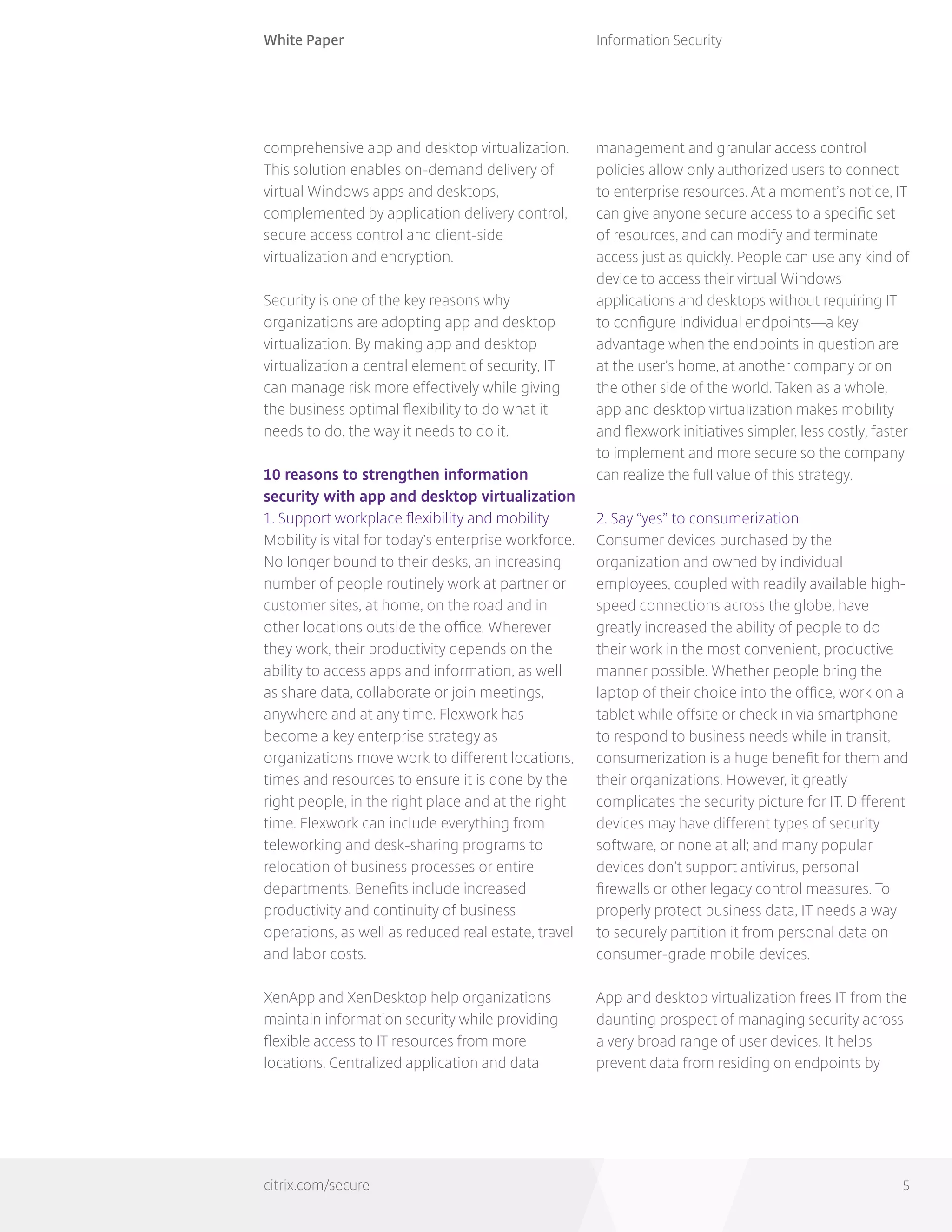 White Paper
citrix.com/secure
Information Security
5
comprehensive app and desktop virtualization.
This solution enables on-demand delivery of
virtual Windows apps and desktops,
complemented by application delivery control,
secure access control and client-side
virtualization and encryption.
Security is one of the key reasons why
organizations are adopting app and desktop
virtualization. By making app and desktop
virtualization a central element of security, IT
can manage risk more effectively while giving
the business optimal flexibility to do what it
needs to do, the way it needs to do it.
10 reasons to strengthen information
security with app and desktop virtualization
1. Support workplace flexibility and mobility
Mobility is vital for today’s enterprise workforce.
No longer bound to their desks, an increasing
number of people routinely work at partner or
customer sites, at home, on the road and in
other locations outside the office. Wherever
they work, their productivity depends on the
ability to access apps and information, as well
as share data, collaborate or join meetings,
anywhere and at any time. Flexwork has
become a key enterprise strategy as
organizations move work to different locations,
times and resources to ensure it is done by the
right people, in the right place and at the right
time. Flexwork can include everything from
teleworking and desk-sharing programs to
relocation of business processes or entire
departments. Benefits include increased
productivity and continuity of business
operations, as well as reduced real estate, travel
and labor costs.
XenApp and XenDesktop help organizations
maintain information security while providing
flexible access to IT resources from more
locations. Centralized application and data
management and granular access control
policies allow only authorized users to connect
to enterprise resources. At a moment’s notice, IT
can give anyone secure access to a specific set
of resources, and can modify and terminate
access just as quickly. People can use any kind of
device to access their virtual Windows
applications and desktops without requiring IT
to configure individual endpoints—a key
advantage when the endpoints in question are
at the user’s home, at another company or on
the other side of the world. Taken as a whole,
app and desktop virtualization makes mobility
and flexwork initiatives simpler, less costly, faster
to implement and more secure so the company
can realize the full value of this strategy.
2. Say “yes” to consumerization
Consumer devices purchased by the
organization and owned by individual
employees, coupled with readily available high-
speed connections across the globe, have
greatly increased the ability of people to do
their work in the most convenient, productive
manner possible. Whether people bring the
laptop of their choice into the office, work on a
tablet while offsite or check in via smartphone
to respond to business needs while in transit,
consumerization is a huge benefit for them and
their organizations. However, it greatly
complicates the security picture for IT. Different
devices may have different types of security
software, or none at all; and many popular
devices don’t support antivirus, personal
firewalls or other legacy control measures. To
properly protect business data, IT needs a way
to securely partition it from personal data on
consumer-grade mobile devices.
App and desktop virtualization frees IT from the
daunting prospect of managing security across
a very broad range of user devices. It helps
prevent data from residing on endpoints by
 