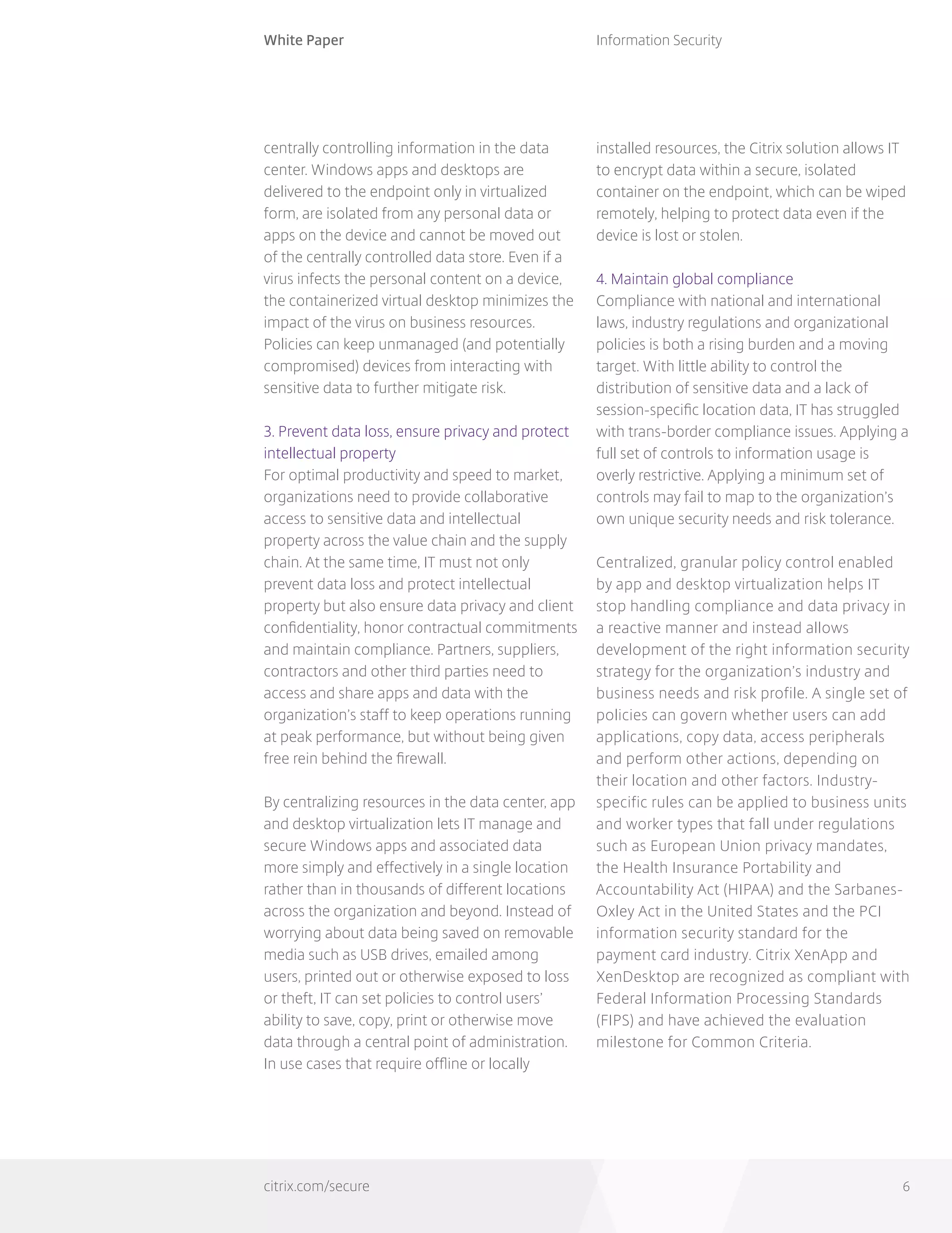 White Paper
citrix.com/secure
Information Security
6
centrally controlling information in the data
center. Windows apps and desktops are
delivered to the endpoint only in virtualized
form, are isolated from any personal data or
apps on the device and cannot be moved out
of the centrally controlled data store. Even if a
virus infects the personal content on a device,
the containerized virtual desktop minimizes the
impact of the virus on business resources.
Policies can keep unmanaged (and potentially
compromised) devices from interacting with
sensitive data to further mitigate risk.
3. Prevent data loss, ensure privacy and protect
intellectual property
For optimal productivity and speed to market,
organizations need to provide collaborative
access to sensitive data and intellectual
property across the value chain and the supply
chain. At the same time, IT must not only
prevent data loss and protect intellectual
property but also ensure data privacy and client
confidentiality, honor contractual commitments
and maintain compliance. Partners, suppliers,
contractors and other third parties need to
access and share apps and data with the
organization’s staff to keep operations running
at peak performance, but without being given
free rein behind the firewall.
By centralizing resources in the data center, app
and desktop virtualization lets IT manage and
secure Windows apps and associated data
more simply and effectively in a single location
rather than in thousands of different locations
across the organization and beyond. Instead of
worrying about data being saved on removable
media such as USB drives, emailed among
users, printed out or otherwise exposed to loss
or theft, IT can set policies to control users’
ability to save, copy, print or otherwise move
data through a central point of administration.
In use cases that require offline or locally
installed resources, the Citrix solution allows IT
to encrypt data within a secure, isolated
container on the endpoint, which can be wiped
remotely, helping to protect data even if the
device is lost or stolen.
4. Maintain global compliance
Compliance with national and international
laws, industry regulations and organizational
policies is both a rising burden and a moving
target. With little ability to control the
distribution of sensitive data and a lack of
session-specific location data, IT has struggled
with trans-border compliance issues. Applying a
full set of controls to information usage is
overly restrictive. Applying a minimum set of
controls may fail to map to the organization’s
own unique security needs and risk tolerance.
Centralized, granular policy control enabled
by app and desktop virtualization helps IT
stop handling compliance and data privacy in
a reactive manner and instead allows
development of the right information security
strategy for the organization’s industry and
business needs and risk profile. A single set of
policies can govern whether users can add
applications, copy data, access peripherals
and perform other actions, depending on
their location and other factors. Industry-
specific rules can be applied to business units
and worker types that fall under regulations
such as European Union privacy mandates,
the Health Insurance Portability and
Accountability Act (HIPAA) and the Sarbanes-
Oxley Act in the United States and the PCI
information security standard for the
payment card industry. Citrix XenApp and
XenDesktop are recognized as compliant with
Federal Information Processing Standards
(FIPS) and have achieved the evaluation
milestone for Common Criteria.
 