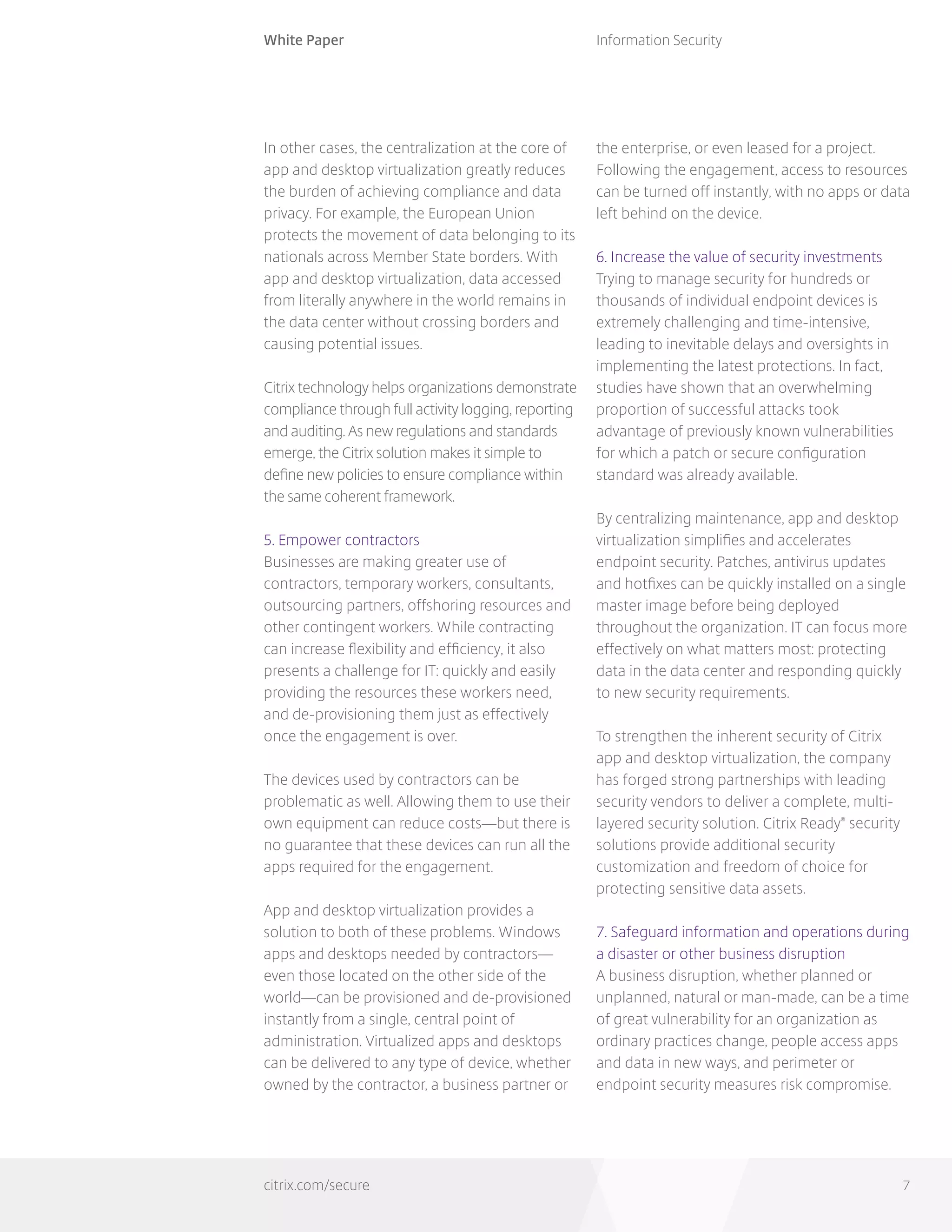 White Paper
citrix.com/secure
Information Security
7
In other cases, the centralization at the core of
app and desktop virtualization greatly reduces
the burden of achieving compliance and data
privacy. For example, the European Union
protects the movement of data belonging to its
nationals across Member State borders. With
app and desktop virtualization, data accessed
from literally anywhere in the world remains in
the data center without crossing borders and
causing potential issues.
Citrix technology helps organizations demonstrate
compliance through full activity logging, reporting
and auditing. As new regulations and standards
emerge, the Citrix solution makes it simple to
define new policies to ensure compliance within
the same coherent framework.
5. Empower contractors
Businesses are making greater use of
contractors, temporary workers, consultants,
outsourcing partners, offshoring resources and
other contingent workers. While contracting
can increase flexibility and efficiency, it also
presents a challenge for IT: quickly and easily
providing the resources these workers need,
and de-provisioning them just as effectively
once the engagement is over.
The devices used by contractors can be
problematic as well. Allowing them to use their
own equipment can reduce costs—but there is
no guarantee that these devices can run all the
apps required for the engagement.
App and desktop virtualization provides a
solution to both of these problems. Windows
apps and desktops needed by contractors—
even those located on the other side of the
world—can be provisioned and de-provisioned
instantly from a single, central point of
administration. Virtualized apps and desktops
can be delivered to any type of device, whether
owned by the contractor, a business partner or
the enterprise, or even leased for a project.
Following the engagement, access to resources
can be turned off instantly, with no apps or data
left behind on the device.
6. Increase the value of security investments
Trying to manage security for hundreds or
thousands of individual endpoint devices is
extremely challenging and time-intensive,
leading to inevitable delays and oversights in
implementing the latest protections. In fact,
studies have shown that an overwhelming
proportion of successful attacks took
advantage of previously known vulnerabilities
for which a patch or secure configuration
standard was already available.
By centralizing maintenance, app and desktop
virtualization simplifies and accelerates
endpoint security. Patches, antivirus updates
and hotfixes can be quickly installed on a single
master image before being deployed
throughout the organization. IT can focus more
effectively on what matters most: protecting
data in the data center and responding quickly
to new security requirements.
To strengthen the inherent security of Citrix
app and desktop virtualization, the company
has forged strong partnerships with leading
security vendors to deliver a complete, multi-
layered security solution. Citrix Ready®
security
solutions provide additional security
customization and freedom of choice for
protecting sensitive data assets.
7. Safeguard information and operations during
a disaster or other business disruption
A business disruption, whether planned or
unplanned, natural or man-made, can be a time
of great vulnerability for an organization as
ordinary practices change, people access apps
and data in new ways, and perimeter or
endpoint security measures risk compromise.
 