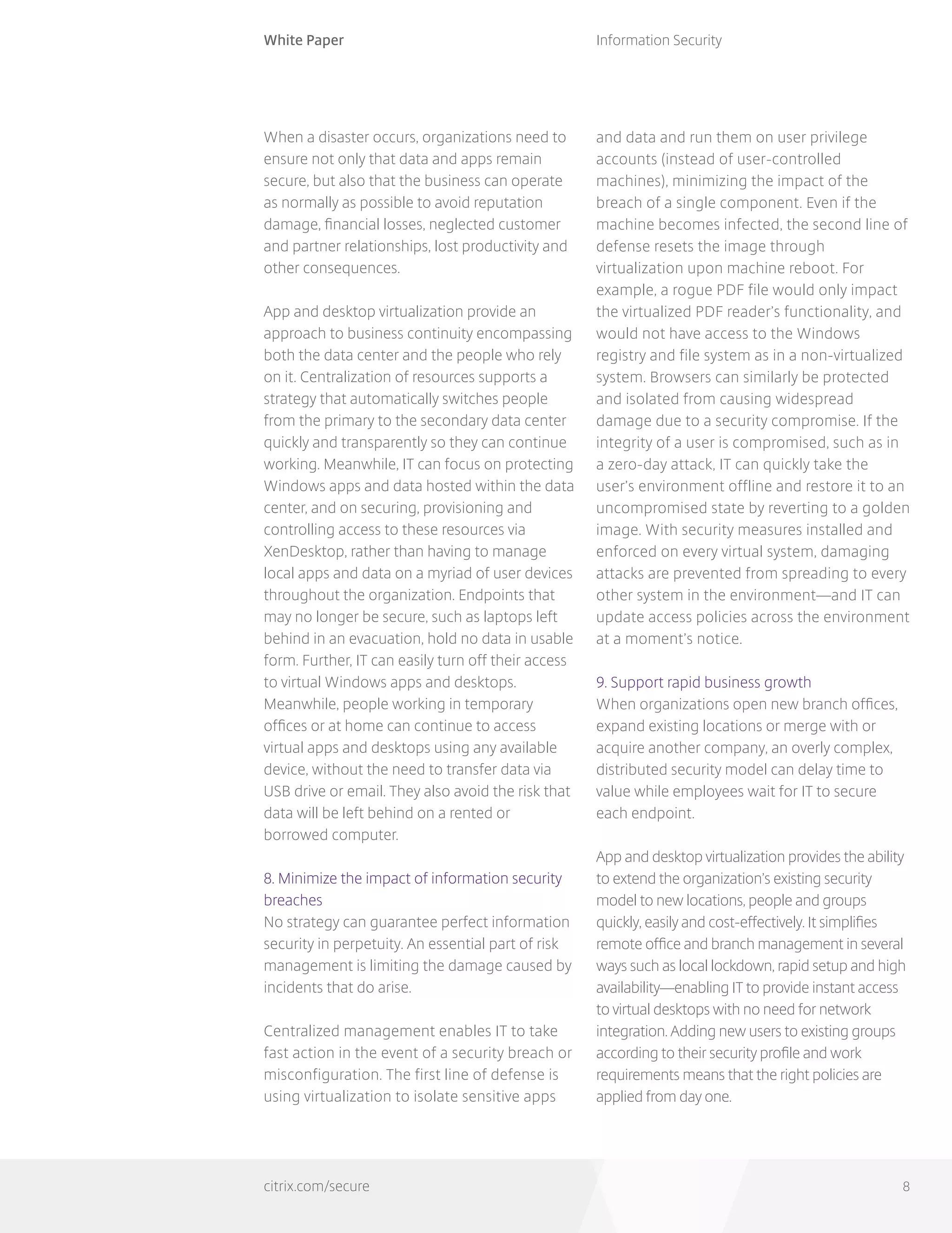 White Paper
citrix.com/secure
Information Security
8
When a disaster occurs, organizations need to
ensure not only that data and apps remain
secure, but also that the business can operate
as normally as possible to avoid reputation
damage, financial losses, neglected customer
and partner relationships, lost productivity and
other consequences.
App and desktop virtualization provide an
approach to business continuity encompassing
both the data center and the people who rely
on it. Centralization of resources supports a
strategy that automatically switches people
from the primary to the secondary data center
quickly and transparently so they can continue
working. Meanwhile, IT can focus on protecting
Windows apps and data hosted within the data
center, and on securing, provisioning and
controlling access to these resources via
XenDesktop, rather than having to manage
local apps and data on a myriad of user devices
throughout the organization. Endpoints that
may no longer be secure, such as laptops left
behind in an evacuation, hold no data in usable
form. Further, IT can easily turn off their access
to virtual Windows apps and desktops.
Meanwhile, people working in temporary
offices or at home can continue to access
virtual apps and desktops using any available
device, without the need to transfer data via
USB drive or email. They also avoid the risk that
data will be left behind on a rented or
borrowed computer.
8. Minimize the impact of information security
breaches
No strategy can guarantee perfect information
security in perpetuity. An essential part of risk
management is limiting the damage caused by
incidents that do arise.
Centralized management enables IT to take
fast action in the event of a security breach or
misconfiguration. The first line of defense is
using virtualization to isolate sensitive apps
and data and run them on user privilege
accounts (instead of user-controlled
machines), minimizing the impact of the
breach of a single component. Even if the
machine becomes infected, the second line of
defense resets the image through
virtualization upon machine reboot. For
example, a rogue PDF file would only impact
the virtualized PDF reader’s functionality, and
would not have access to the Windows
registry and file system as in a non-virtualized
system. Browsers can similarly be protected
and isolated from causing widespread
damage due to a security compromise. If the
integrity of a user is compromised, such as in
a zero-day attack, IT can quickly take the
user’s environment offline and restore it to an
uncompromised state by reverting to a golden
image. With security measures installed and
enforced on every virtual system, damaging
attacks are prevented from spreading to every
other system in the environment—and IT can
update access policies across the environment
at a moment’s notice.
9. Support rapid business growth
When organizations open new branch offices,
expand existing locations or merge with or
acquire another company, an overly complex,
distributed security model can delay time to
value while employees wait for IT to secure
each endpoint.
App and desktop virtualization provides the ability
to extend the organization’s existing security
model to new locations, people and groups
quickly, easily and cost-effectively. It simplifies
remote office and branch management in several
ways such as local lockdown, rapid setup and high
availability—enabling IT to provide instant access
to virtual desktops with no need for network
integration. Adding new users to existing groups
according to their security profile and work
requirements means that the right policies are
applied from day one.
 