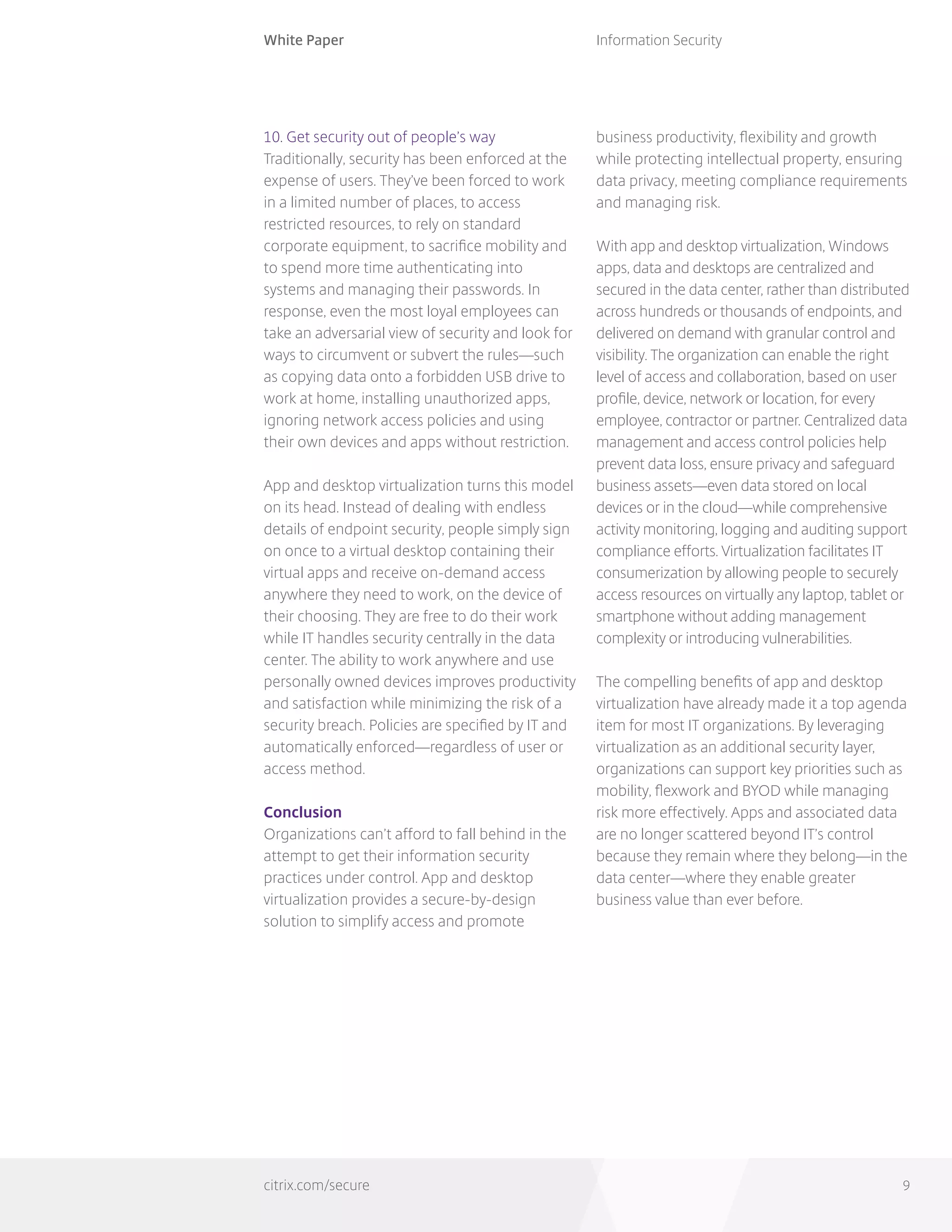 White Paper
citrix.com/secure
Information Security
9
10. Get security out of people’s way
Traditionally, security has been enforced at the
expense of users. They’ve been forced to work
in a limited number of places, to access
restricted resources, to rely on standard
corporate equipment, to sacrifice mobility and
to spend more time authenticating into
systems and managing their passwords. In
response, even the most loyal employees can
take an adversarial view of security and look for
ways to circumvent or subvert the rules—such
as copying data onto a forbidden USB drive to
work at home, installing unauthorized apps,
ignoring network access policies and using
their own devices and apps without restriction.
App and desktop virtualization turns this model
on its head. Instead of dealing with endless
details of endpoint security, people simply sign
on once to a virtual desktop containing their
virtual apps and receive on-demand access
anywhere they need to work, on the device of
their choosing. They are free to do their work
while IT handles security centrally in the data
center. The ability to work anywhere and use
personally owned devices improves productivity
and satisfaction while minimizing the risk of a
security breach. Policies are specified by IT and
automatically enforced—regardless of user or
access method.
Conclusion
Organizations can’t afford to fall behind in the
attempt to get their information security
practices under control. App and desktop
virtualization provides a secure-by-design
solution to simplify access and promote
business productivity, flexibility and growth
while protecting intellectual property, ensuring
data privacy, meeting compliance requirements
and managing risk.
With app and desktop virtualization, Windows
apps, data and desktops are centralized and
secured in the data center, rather than distributed
across hundreds or thousands of endpoints, and
delivered on demand with granular control and
visibility. The organization can enable the right
level of access and collaboration, based on user
profile, device, network or location, for every
employee, contractor or partner. Centralized data
management and access control policies help
prevent data loss, ensure privacy and safeguard
business assets—even data stored on local
devices or in the cloud—while comprehensive
activity monitoring, logging and auditing support
compliance efforts. Virtualization facilitates IT
consumerization by allowing people to securely
access resources on virtually any laptop, tablet or
smartphone without adding management
complexity or introducing vulnerabilities.
The compelling benefits of app and desktop
virtualization have already made it a top agenda
item for most IT organizations. By leveraging
virtualization as an additional security layer,
organizations can support key priorities such as
mobility, flexwork and BYOD while managing
risk more effectively. Apps and associated data
are no longer scattered beyond IT’s control
because they remain where they belong—in the
data center—where they enable greater
business value than ever before.
 