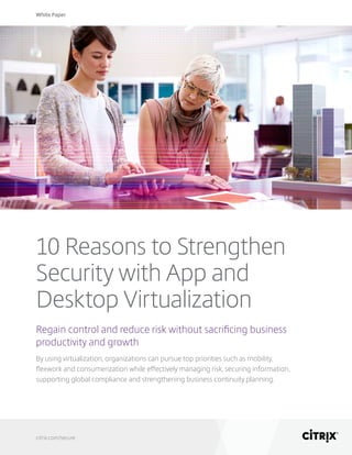 White Paper
citrix.com/secure
10 Reasons to Strengthen
Security with App and
Desktop Virtualization
Regain control and reduce risk without sacrificing business
productivity and growth
By using virtualization, organizations can pursue top priorities such as mobility,
flexwork and consumerization while effectively managing risk, securing information,
supporting global compliance and strengthening business continuity planning.
 