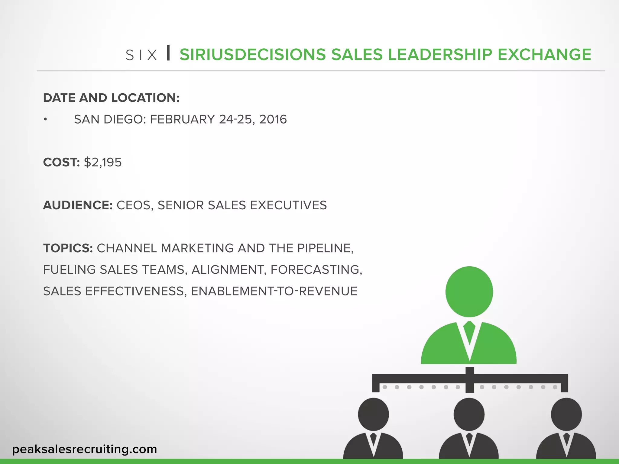 peaksalesrecruiting.com
S I X | SIRIUSDECISIONS SALES LEADERSHIP EXCHANGE
DATE AND LOCATION:
•	 SAN DIEGO: FEBRUARY 24-25, 2016
COST: $2,195
AUDIENCE: CEOS, SENIOR SALES EXECUTIVES
TOPICS: CHANNEL MARKETING AND THE PIPELINE,
FUELING SALES TEAMS, ALIGNMENT, FORECASTING,
SALES EFFECTIVENESS, ENABLEMENT-TO-REVENUE
 