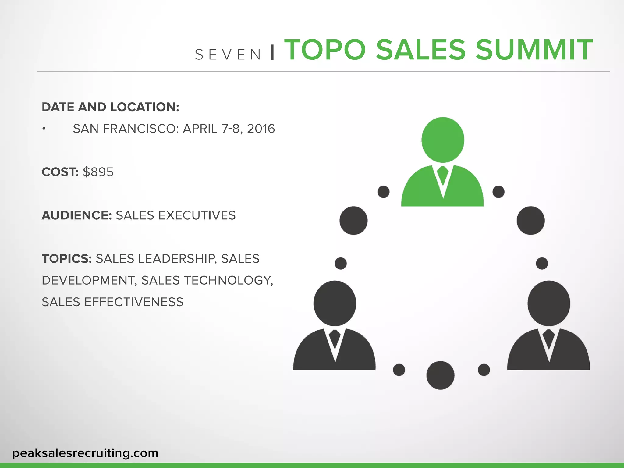 peaksalesrecruiting.com
S E V E N | TOPO SALES SUMMIT
DATE AND LOCATION:
•	 SAN FRANCISCO: APRIL 7-8, 2016
COST: $895
AUDIENCE: SALES EXECUTIVES
TOPICS: SALES LEADERSHIP, SALES
DEVELOPMENT, SALES TECHNOLOGY,
SALES EFFECTIVENESS
 
