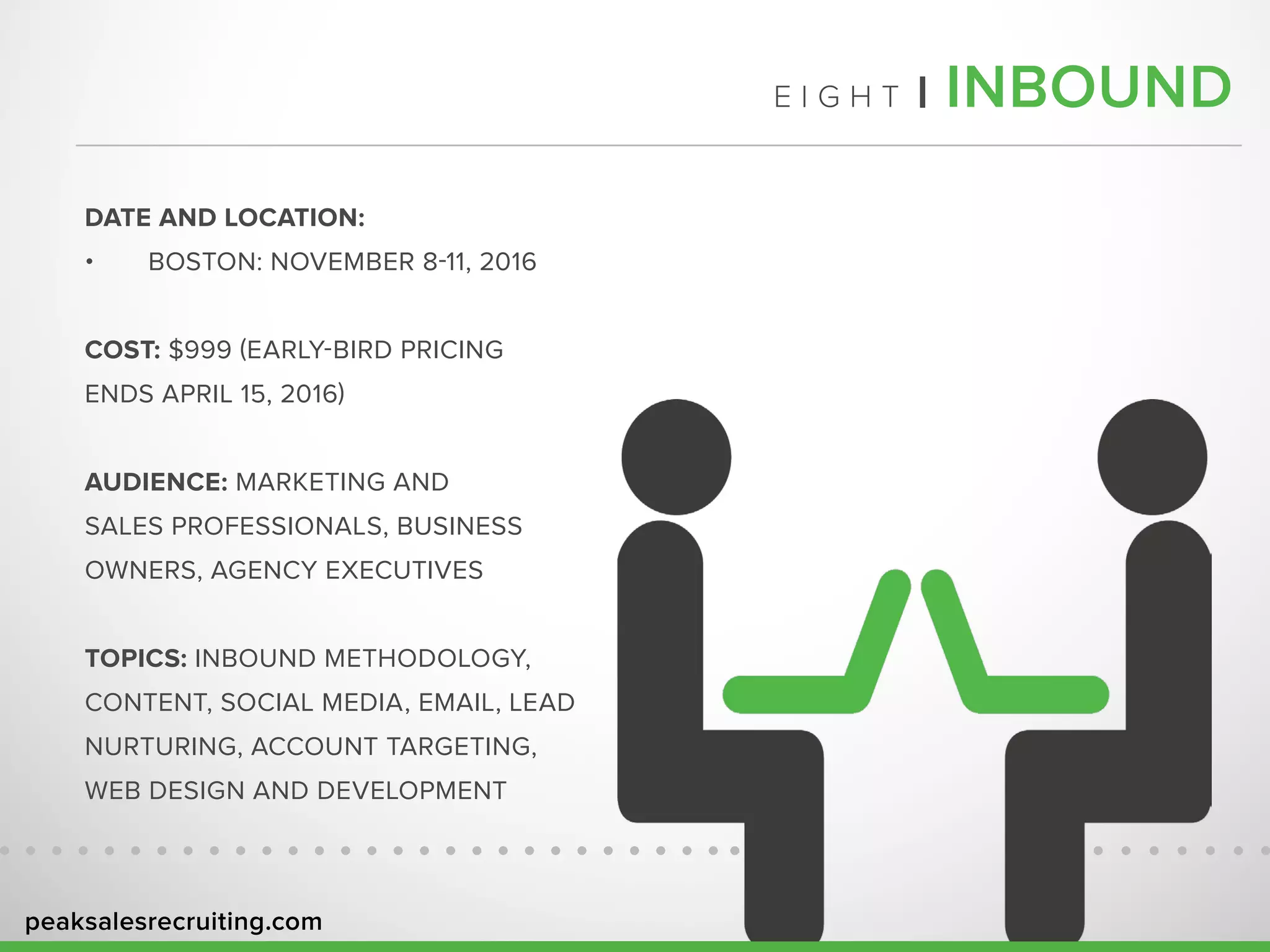 peaksalesrecruiting.com
E I G H T | INBOUND
DATE AND LOCATION:
•	 BOSTON: NOVEMBER 8-11, 2016
COST: $999 (EARLY-BIRD PRICING
ENDS APRIL 15, 2016)
AUDIENCE: MARKETING AND
SALES PROFESSIONALS, BUSINESS
OWNERS, AGENCY EXECUTIVES
TOPICS: INBOUND METHODOLOGY,
CONTENT, SOCIAL MEDIA, EMAIL, LEAD
NURTURING, ACCOUNT TARGETING,
WEB DESIGN AND DEVELOPMENT
 