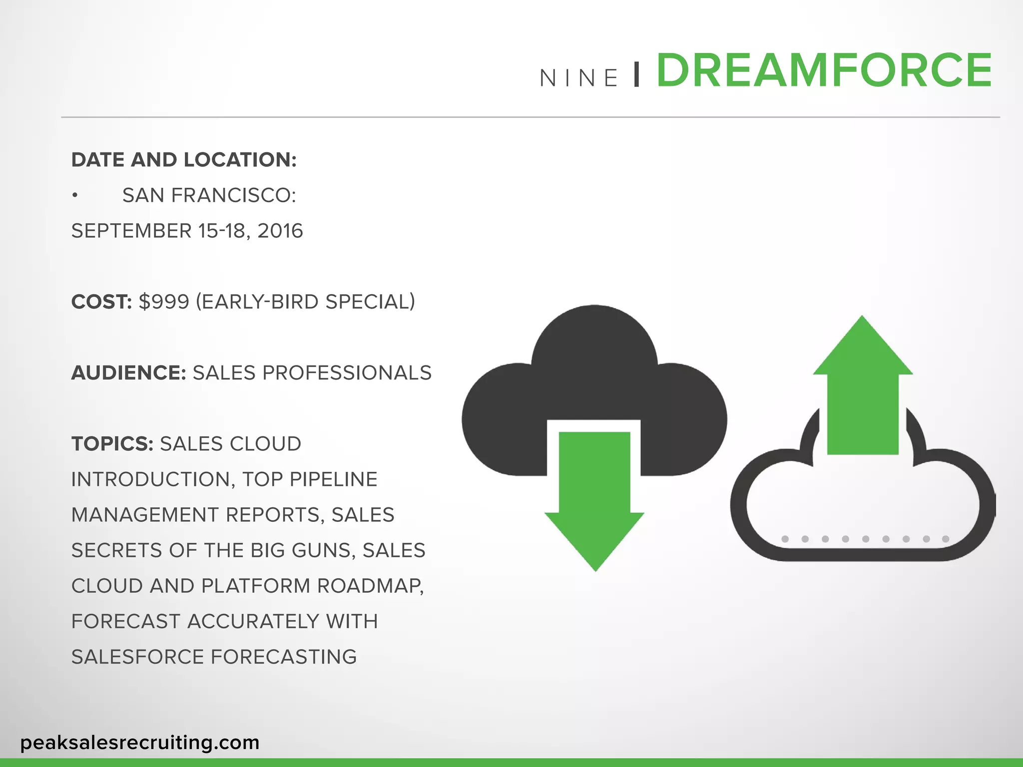 peaksalesrecruiting.com
N I N E | DREAMFORCE
DATE AND LOCATION:
•	 SAN FRANCISCO:
SEPTEMBER 15-18, 2016
COST: $999 (EARLY-BIRD SPECIAL)
AUDIENCE: SALES PROFESSIONALS
TOPICS: SALES CLOUD
INTRODUCTION, TOP PIPELINE
MANAGEMENT REPORTS, SALES
SECRETS OF THE BIG GUNS, SALES
CLOUD AND PLATFORM ROADMAP,
FORECAST ACCURATELY WITH
SALESFORCE FORECASTING
 