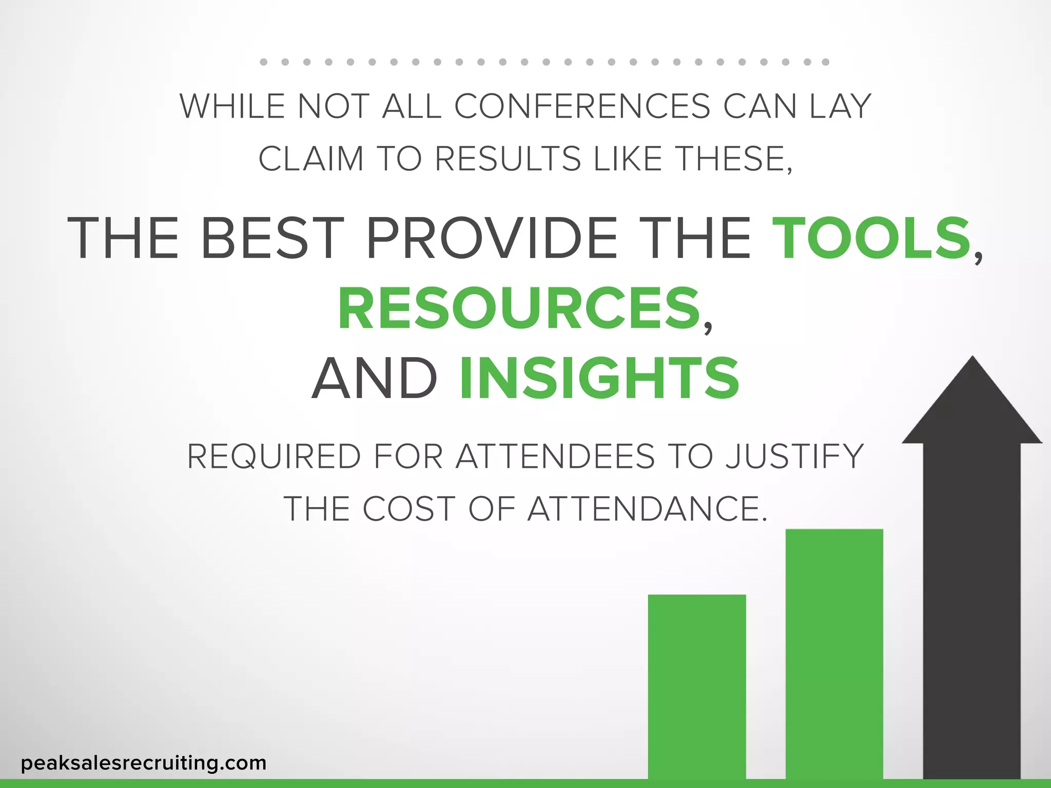 peaksalesrecruiting.com
WHILE NOT ALL CONFERENCES CAN LAY
CLAIM TO RESULTS LIKE THESE,
THE BEST PROVIDE THE TOOLS,
RESOURCES,
AND INSIGHTS
REQUIRED FOR ATTENDEES TO JUSTIFY
THE COST OF ATTENDANCE.
 