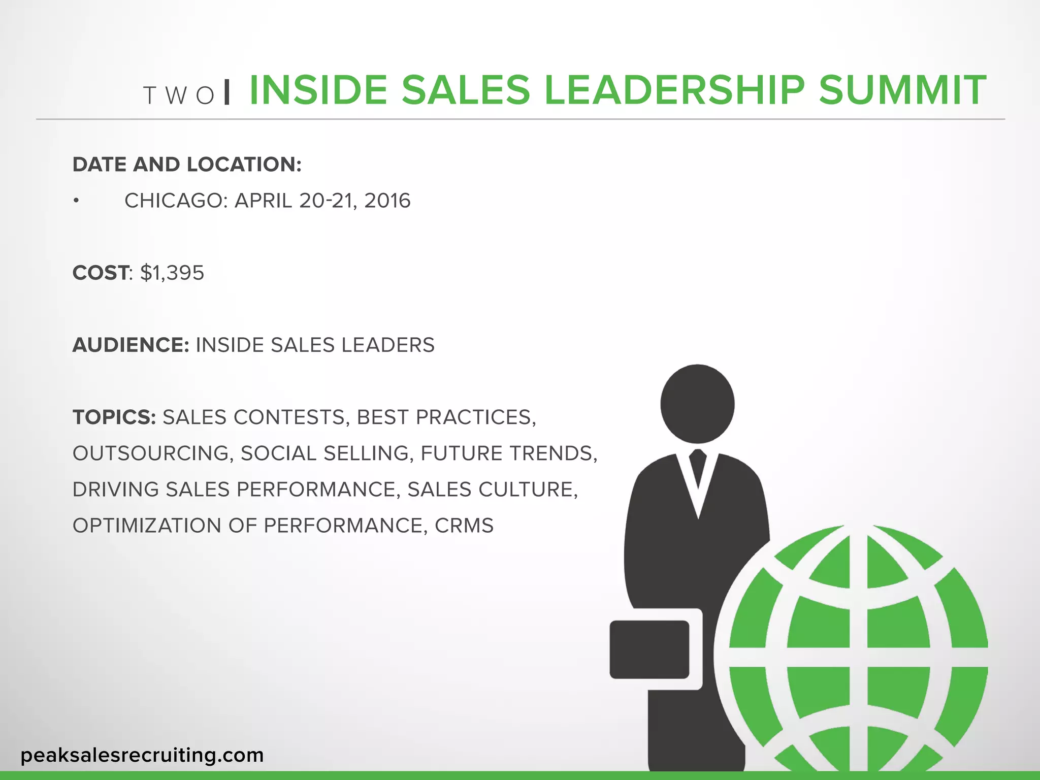 peaksalesrecruiting.com
T W O | INSIDE SALES LEADERSHIP SUMMIT
DATE AND LOCATION:
•	 CHICAGO: APRIL 20-21, 2016
COST: $1,395
AUDIENCE: INSIDE SALES LEADERS
TOPICS: SALES CONTESTS, BEST PRACTICES,
OUTSOURCING, SOCIAL SELLING, FUTURE TRENDS,
DRIVING SALES PERFORMANCE, SALES CULTURE,
OPTIMIZATION OF PERFORMANCE, CRMS
 