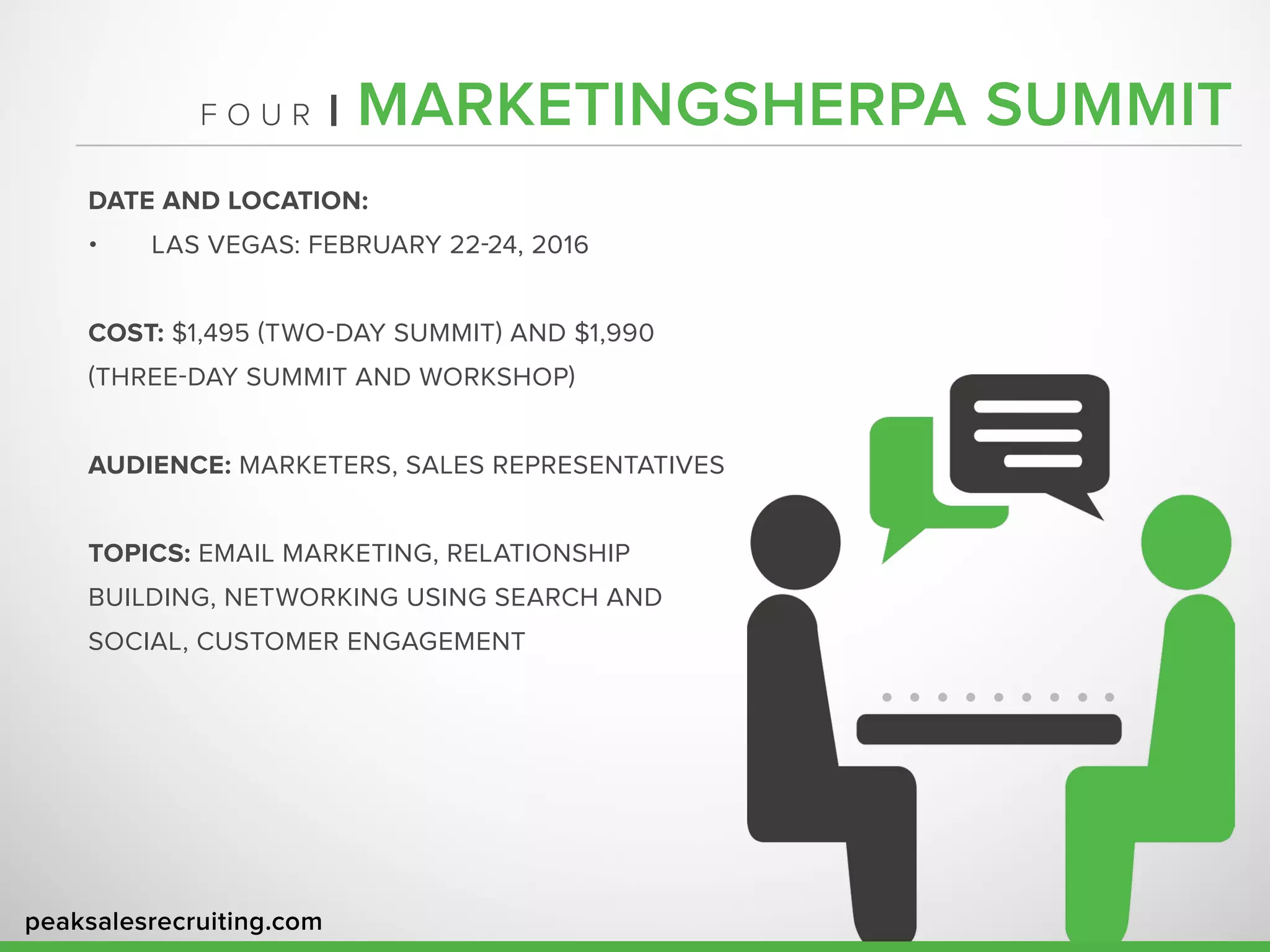 peaksalesrecruiting.com
F O U R | MARKETINGSHERPA SUMMIT
DATE AND LOCATION:
•	 LAS VEGAS: FEBRUARY 22-24, 2016
COST: $1,495 (TWO-DAY SUMMIT) AND $1,990
(THREE-DAY SUMMIT AND WORKSHOP)
AUDIENCE: MARKETERS, SALES REPRESENTATIVES
TOPICS: EMAIL MARKETING, RELATIONSHIP
BUILDING, NETWORKING USING SEARCH AND
SOCIAL, CUSTOMER ENGAGEMENT
 
