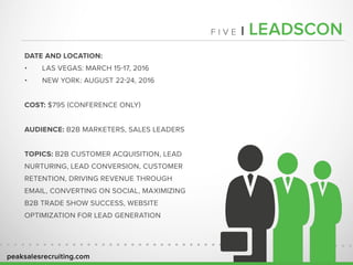 peaksalesrecruiting.com
F I V E | LEADSCON
DATE AND LOCATION:
•	 LAS VEGAS: MARCH 15-17, 2016
•	 NEW YORK: AUGUST 22-24, 2016
COST: $795 (CONFERENCE ONLY)
AUDIENCE: B2B MARKETERS, SALES LEADERS
TOPICS: B2B CUSTOMER ACQUISITION, LEAD
NURTURING, LEAD CONVERSION, CUSTOMER
RETENTION, DRIVING REVENUE THROUGH
EMAIL, CONVERTING ON SOCIAL, MAXIMIZING
B2B TRADE SHOW SUCCESS, WEBSITE
OPTIMIZATION FOR LEAD GENERATION
 
