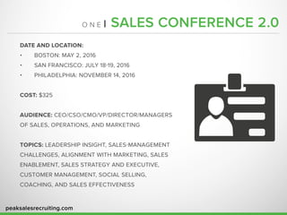 peaksalesrecruiting.com
O N E | SALES CONFERENCE 2.0
DATE AND LOCATION:
•	 BOSTON: MAY 2, 2016
•	 SAN FRANCISCO: JULY 18-19, 2016
•	 PHILADELPHIA: NOVEMBER 14, 2016
COST: $325
AUDIENCE: CEO/CSO/CMO/VP/DIRECTOR/MANAGERS
OF SALES, OPERATIONS, AND MARKETING
TOPICS: LEADERSHIP INSIGHT, SALES-MANAGEMENT
CHALLENGES, ALIGNMENT WITH MARKETING, SALES
ENABLEMENT, SALES STRATEGY AND EXECUTIVE,
CUSTOMER MANAGEMENT, SOCIAL SELLING,
COACHING, AND SALES EFFECTIVENESS
 