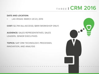 T H R E E | CRM 2016
DATE AND LOCATION:
•	 LAS VEGAS: MARCH 20-23, 2016
COST: $2,799 (ALL-ACCESS), $899 (WORKSHOP ONLY)
AUDIENCE: SALES REPRESENTATIVES, SALES
LEADERS, SENIOR EXECUTIVES
TOPICS: SAP CRM TECHNOLOGY, PROCESSES,
INNOVATION, AND ANALYSIS
 