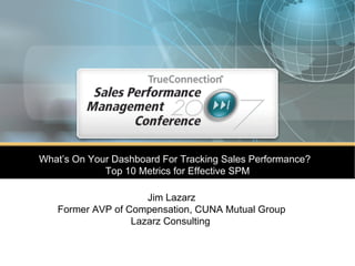What’s On Your Dashboard For Tracking Sales Performance?  Top 10 Metrics for Effective SPM Jim Lazarz Former AVP of Compensation, CUNA Mutual Group Lazarz Consulting   