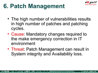 6. Patch Management The high number of vulnerabilities results in high number of patches and patching cycles. Cause : Mandatory changes required to the make emergency correction in IT environment Threat : Patch Management can result in System integrity and Availability loss. 