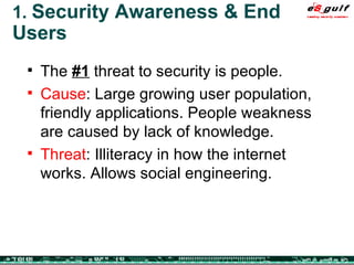1.  Security Awareness & End Users The  #1  threat to security is people. Cause : Large growing user population, friendly applications. People weakness are caused by lack of knowledge.  Threat : Illiteracy in how the internet works. Allows social engineering. 