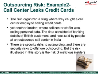 Outsourcing Risk: Example2- Call Center Leaks Credit Cards The Sun organized a sting where they caught a call center employee selling credit cards yet another incident where call center staffer was selling personal data. The data consisted of banking details of British customers, and  was sold by people at an outsourced call center in India There are security risks to outsourcing, and there are security risks to offshore outsourcing. But the risk illustrated in this story is the risk of malicious insiders 