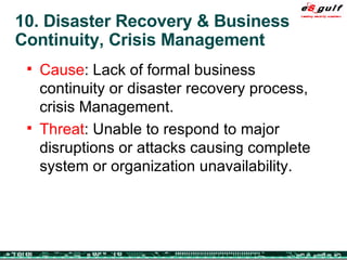 10. Disaster Recovery & Business Continuity, Crisis Management Cause : Lack of formal business continuity or disaster recovery process, crisis Management. Threat : Unable to respond to major disruptions or attacks causing complete system or organization unavailability. 