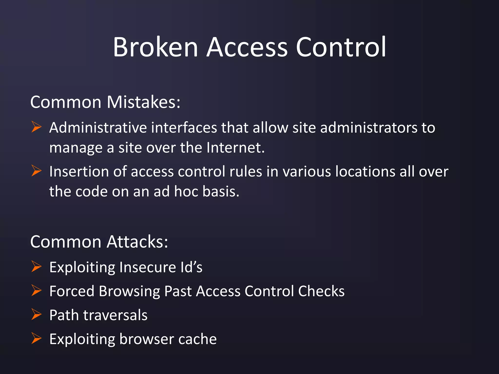 Broken Access Control
Common Mistakes:
 Administrative interfaces that allow site administrators to
manage a site over the Internet.
 Insertion of access control rules in various locations all over
the code on an ad hoc basis.
Common Attacks:
 Exploiting Insecure Id’s
 Forced Browsing Past Access Control Checks
 Path traversals
 Exploiting browser cache
 