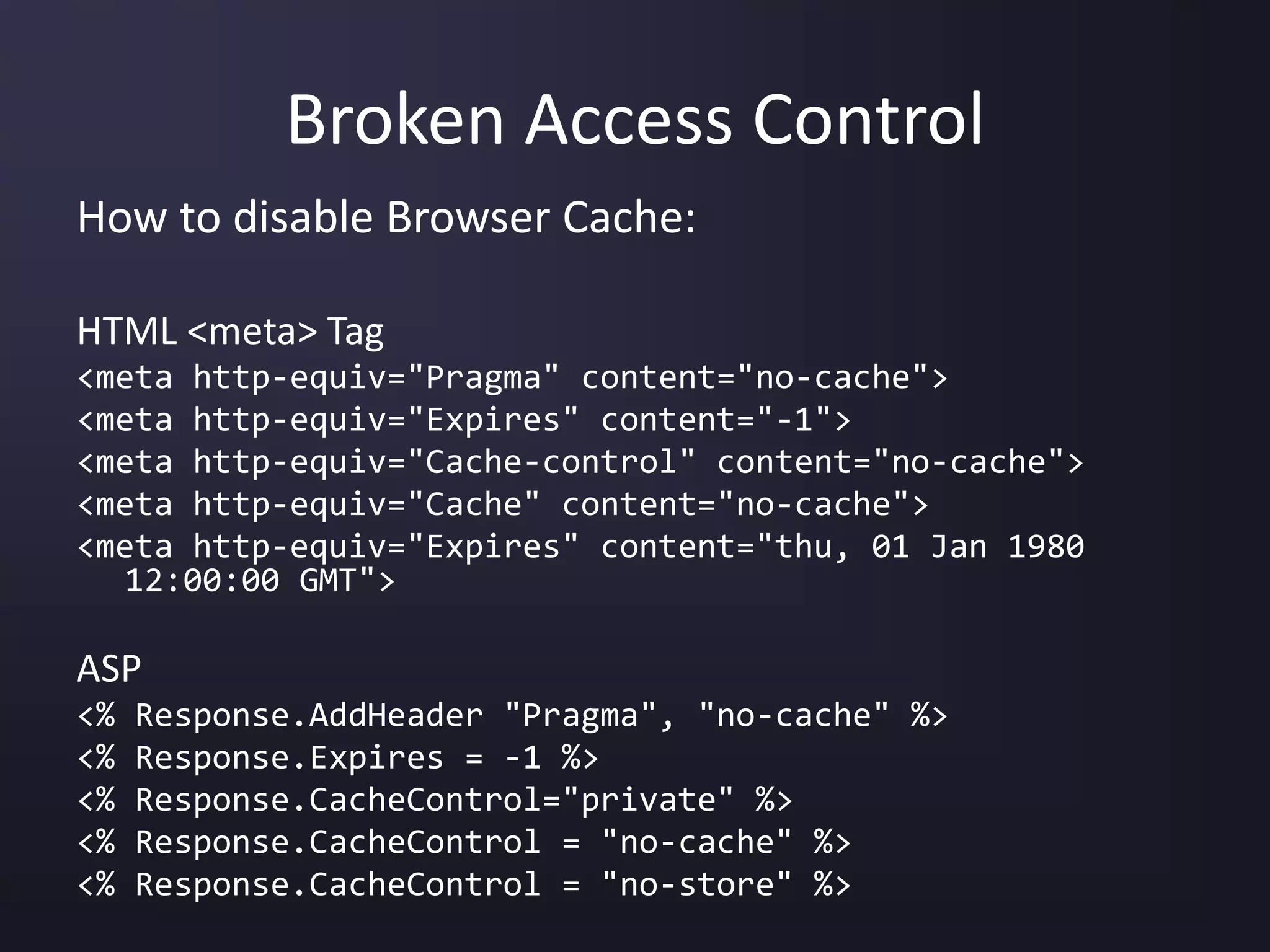 Broken Access Control
How to disable Browser Cache:
HTML <meta> Tag
<meta http-equiv="Pragma" content="no-cache">
<meta http-equiv="Expires" content="-1">
<meta http-equiv="Cache-control" content="no-cache">
<meta http-equiv="Cache" content="no-cache">
<meta http-equiv="Expires" content="thu, 01 Jan 1980
12:00:00 GMT">
ASP
<% Response.AddHeader "Pragma", "no-cache" %>
<% Response.Expires = -1 %>
<% Response.CacheControl="private" %>
<% Response.CacheControl = "no-cache" %>
<% Response.CacheControl = "no-store" %>
 